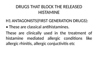 DRUGS THAT BLOCK THE RELEASED
HISTAMINE
H1 ANTAGONISTS(FIRST GENERATION DRUGS):
• These are classical antihistamines.
These are clinically used in the treatment of
histamine mediated allergic conditions like
allergic rhinitis, allergic conjuctivitis etc
 