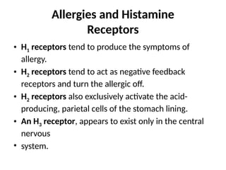 Allergies and Histamine
Receptors
• H1 receptors tend to produce the symptoms of
allergy.
• H2 receptors tend to act as negative feedback
receptors and turn the allergic off.
• H2 receptors also exclusively activate the acid-
producing, parietal cells of the stomach lining.
• An H3 receptor, appears to exist only in the central
nervous
• system.
 