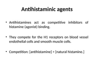 Antihistaminic agents
• Antihistamines act as competitive inhibitors of
histamine (agonist) binding.
• They compete for the H1 receptors on blood vessel
endothelial cells and smooth muscle cells.
• Competition: [antihistamine] > [natural histamine.]
 
