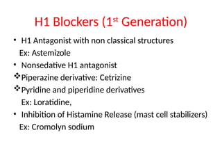 H1 Blockers (1st
Generation)
• H1 Antagonist with non classical structures
Ex: Astemizole
• Nonsedative H1 antagonist
Piperazine derivative: Cetrizine
Pyridine and piperidine derivatives
Ex: Loratidine,
• Inhibition of Histamine Release (mast cell stabilizers)
Ex: Cromolyn sodium
 