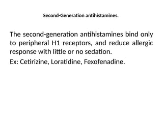 Second-Generation antihistamines.
The second-generation antihistamines bind only
to peripheral H1 receptors, and reduce allergic
response with little or no sedation.
Ex: Cetirizine, Loratidine, Fexofenadine.
 