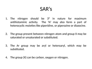 SAR’s
1. The nitrogen should be 3° in nature for maximum
antihistaminic activity. The ‘N’ may also form a part of
heterocyclic moieties like piperidine, or piperazine or diazocine.
2. The group present between nitrogen atom and group X may be
saturated or unsaturated or substituted.
3. The Ar group may be aryl or heteroaryl, which may be
substituted.
4. The group (X) can be carbon, oxygen or nitrogen.
 