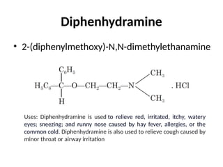 Diphenhydramine
• 2-(diphenylmethoxy)-N,N-dimethylethanamine
Uses: Diphenhydramine is used to relieve red, irritated, itchy, watery
eyes; sneezing; and runny nose caused by hay fever, allergies, or the
common cold. Diphenhydramine is also used to relieve cough caused by
minor throat or airway irritation
 