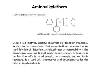 Aminoalkylethers
Uses: It is a relatively selective histamine H1 -receptor antagonist.
In vivo studies have shown that concentrations dependent upon
the inhibition of histamine stimulated vascular permeability in the
conjunctiva following topical ocular administration. It appears to
be devoid of effects on adrenergic, dopaminergic, and serotonin
receptors. It is used with antitussives and decongestants for the
relief of cough and cold.
 