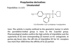 Uses: The activity is mainly confined to the geometric isomer in which
the pyrrolidino-methyl group is trans to the 2-pyridyl group.
Pharmacological studies confirm the high activity of triprolidine and the
superiority of (E) over corresponding (Z) isomers as H1 -antagonists. In
guinea pig ileum sites, the affi nity of triprolidine (E) for H1 -receptors
was more than 1000 times the affinity of its (Z) partner.
Propylamine derivatives
Unsaturated
 