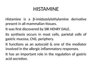 HISTAMINE
Histamine is a β-imidazolylethylamine derivative
present in all mammalian tissues.
It was first discovered by SIR HENRY DALE.
Its synthesis occurs in mast cells, parietal cells of
gastric mucosa, CNS, periphery.
It functions as an autocoid & one of the mediator
involved in the allergic inflammatory responses.
It has an important role in the regulation of gastric
acid secretion.
 