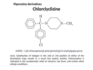 Chlorclyclizine
IUPAC: 1-[(4-chlorophenyl)-phenylmethyl]-4-methylpiperazine
Uses: Substitution of halogen in the 2nd or 3rd position of either of the
benzhydryl rings results in a much less potent activity. Chlorcyclizine is
indicated in the symptomatic relief of utricaria, hay fever, and certain other
allergic conditions.
Piperazine derivatives
 