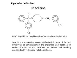 Meclizine
IUPAC: 1-(p-Chlorophenyl benzyl)-4-(3-methylbenzyl) piperazine
Uses: It is a moderately potent antihistaminic agent. It is used
primarily as an antinauseant in the prevention and treatment of
motion sickness; in the treatment of nausea and vomiting
associated with vertigo and radiation sickness.
Piperazine derivatives
 