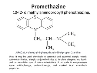 Promethazine
10-(2- dimethylaminopropyl) phenothiazine.
IUPAC: N,N-dimethyl-1-phenothiazin-10-ylpropan-2-amine
Uses: It may be used effectively in perennial and seasonal allergic rhinitis,
vasomotor rhinitis, allergic conjunctivitis due to inhalant allergens and foods,
and certain milder type of skin manifestations of urtricaria. It also possesses
some anticholinergic, antiserotonergic, and marked local anaesthetic
properties
 