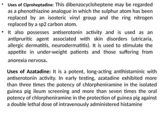 • Uses of Ciproheptadine: This dibenzocycloheptene may be regarded
as a phenothiazine analogue in which the sulphur atom has been
replaced by an isosteric vinyl group and the ring nitrogen
replaced by a sp2 carbon atom.
• It also possesses antiserotonin activity and is used as an
antipruritic agent associated with skin disorders (utricaria,
allergic dermatitis, neurodermatitis). It is used to stimulate the
appetite in under-weight patients and those suffering from
anorexia nervosa.
Uses of Azatadine: It is a potent, long-acting antihistaminic with
antiserotonin activity. In early testing, azatadine exhibited more
than three times the potency of chlorpheniramine in the isolated
guinea pig ileum screening and more than seven times the oral
potency of chlorpheniramine in the protection of guinea pig against
a double lethal dose of intravenously administered histamine
 