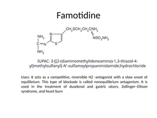 Famotidine
Uses: It acts as a competitive, reversible H2 -antagonist with a slow onset of
equilibrium. This type of blockade is called nonequilibrium antagonism. It is
used in the treatment of duodenal and gastric ulcers, Zollinger–Ellison
syndrome, and heart burn
IUPAC: 3-[[2-(diaminomethylideneamino)-1,3-thiazol-4-
yl]methylsulfanyl]-N'-sulfamoylpropanimidamide;hydrochloride
 