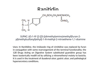 Ranitidin
Uses: In Ranitidine, the imidazole ring of cimitidine was replaced by furan
in conjugation with some rearrangement of the terminal functionality; the
128 Drugs Acting on Digestive System substituted guanidine group has
been isosterically modifi ed by utilizing a nitromethenyl moiety to basicity.
It is used in the treatment of duodenal ulcer, gastric ulcer, and pathological
hypersecretory conditions.
IUPAC: (E)-1-N'-[2-[[5-[(dimethylamino)methyl]furan-2-
yl]methylsulfanyl]ethyl]-1-N-methyl-2-nitroethene-1,1-diamine
 