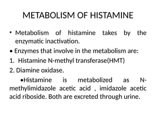 METABOLISM OF HISTAMINE
• Metabolism of histamine takes by the
enzymatic inactivation.
• Enzymes that involve in the metabolism are:
1. Histamine N-methyl transferase(HMT)
2. Diamine oxidase.
•Histamine is metabolized as N-
methylimidazole acetic acid , imidazole acetic
acid riboside. Both are excreted through urine.
 