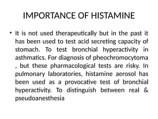 IMPORTANCE OF HISTAMINE
• It is not used therapeutically but in the past it
has been used to test acid secreting capacity of
stomach. To test bronchial hyperactivity in
asthmatics. For diagnosis of pheochromocytoma
, but these pharmacological tests are risky. In
pulmonary laboratories, histamine aerosol has
been used as a provocative test of bronchial
hyperactivity. To distinguish between real &
pseudoanesthesia
 