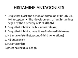 HISTAMINE ANTAGONISTS
• Drugs that block the action of histamine at H1 ,H2 ,H3
,H4 receptors • The development of antihistamines
began by the discovery of PIPEROXAM.
1. Drugs that inhibits the histamine release.
2. Drugs that inhibits the action of released histamine
a. H1 antagonists(first,second&third generations)
b. H2 antagonists
c. H3 antagonists
3.Drugs having dual action
 
