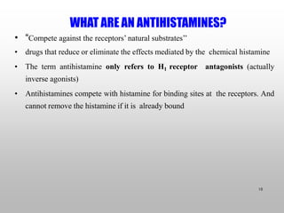 WHAT ARE AN ANTIHISTAMINES?
10
• “Compete against the receptors’ natural substrates’’
• drugs that reduce or eliminate the effects mediated by the chemical histamine
• The term antihistamine only refers to H1 receptor antagonists (actually
inverse agonists)
• Antihistamines compete with histamine for binding sites at the receptors. And
cannot remove the histamine if it is already bound
 