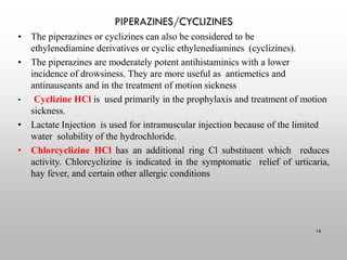 PIPERAZINES/CYCLIZINES
16
• The piperazines or cyclizines can also be considered to be
ethylenediamine derivatives or cyclic ethylenediamines (cyclizines).
• The piperazines are moderately potent antihistaminics with a lower
incidence of drowsiness. They are more useful as antiemetics and
antinauseants and in the treatment of motion sickness
• Cyclizine HCl is used primarily in the prophylaxis and treatment of motion
sickness.
• Lactate Injection is used for intramuscular injection because of the limited
water solubility of the hydrochloride.
• Chlorcyclizine HCl has an additional ring Cl substituent which reduces
activity. Chlorcyclizine is indicated in the symptomatic relief of urticaria,
hay fever, and certain other allergic conditions
 