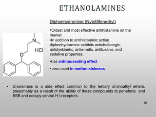 ETHANOLAMINES
Diphenhydramine (Nytol/Benedryl)
•Oldest and most effective antihistamine on the
market
•In addition to antihistaminic action,
diphenhydramine exhibits anticholinergic,
antidyskinetic, antiemetic, antitussive, and
sedative properties.
•has antinauseating effect
• also used in motion sickness
• Drowsiness is a side effect common to the tertiary aminoalkyl ethers,
presumably as a result of the ability of these compounds to penetrate and
BBB and occupy central H1-receptors
18
 