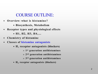 2
COURSE OUTLINE:
• Overview: what is histamine?
• Biosynthesis, Metabolism
• Receptor types and physiological effects
• H1, H2, H3, H4,…
• Chemistry of histamine
• Classes of histamine antagonists
• H1 receptor antagonists (blockers)
» 1st generation antihistamines
» 2nd generation antihistamines
» 3rd generation antihistamines
• H2 receptor antagonists (blockers)
 