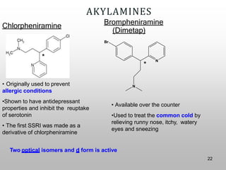 AKYLAMINES
Chlorpheniramine
• Originally used to prevent
allergic conditions
•Shown to have antidepressant
properties and inhibit the reuptake
of serotonin
• The first SSRI was made as a
derivative of chlorpheniramine
• Available over the counter
•Used to treat the common cold by
relieving runny nose, itchy, watery
eyes and sneezing
*
*
Two optical isomers and d form is active
N
N
Brompheniramine
(Dimetap)
Br
22
 