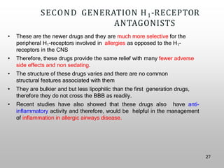 SECOND GENERATION H1-RECEPTOR
ANTAGONISTS
• These are the newer drugs and they are much more selective for the
peripheral H1-receptors involved in allergies as opposed to the H1-
receptors in the CNS
• Therefore, these drugs provide the same relief with many fewer adverse
side effects and non sedating.
• The structure of these drugs varies and there are no common
structural features associated with them
• They are bulkier and but less lipophilic than the first generation drugs,
therefore they do not cross the BBB as readily.
• Recent studies have also showed that these drugs also have anti-
inflammatory activity and therefore, would be helpful in the management
of inflammation in allergic airways disease.
27
 