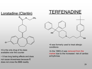 Loratadine (Claritin) TERFENADINE
•It is the only drug of its class
available over the counter
• It has long lasting effects and does
not cause drowsiness because it
does not cross the BBB readily
•It was formerly used to treat allergic
conditions
•In the 1990’s it was removed from the
market due to the increased risk of cardiac
arrhythmias
Cl
O CH3
O
HO
N
OH
29
 