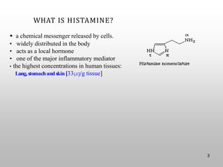 WHAT IS HISTAMINE?
• a chemical messenger released by cells.
• widely distributed in the body
• acts as a local hormone
• one of the major inflammatory mediator
• the highest concentrations in human tissues:
Lung,stomachandskin[33μg/g tissue]
3
 