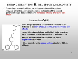 THIRD GENERATION H1-RECEPTOR ANTAGONISTS
31
• These drugs are derived from second generation antihistamines
• They are either the active enantiomer or metabolite of the second
generation drugs designed to have increased efficacy and fewer side
effects
Levocetrizine (Zyzal)
•This drug is the active enantiomer of cetirizine and is
believed to be more effective and have fewer adverse side
effects.
• Also it is not metabolized and is likely to be safer than
other drugs due to a lack of possible drug interactions
•It does not cross the BBB and does not cause
significant drowsiness
•It has been shown to reduce asthma attacks by 70% in
children
 