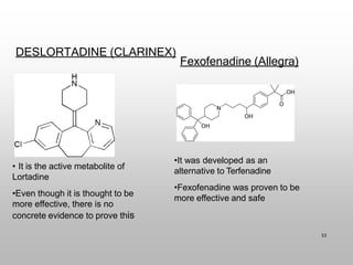 DESLORTADINE (CLARINEX)
32
Fexofenadine (Allegra)
• It is the active metabolite of
Lortadine
•Even though it is thought to be
more effective, there is no
concrete evidence to prove this
•It was developed as an
alternative to Terfenadine
•Fexofenadine was proven to be
more effective and safe
 