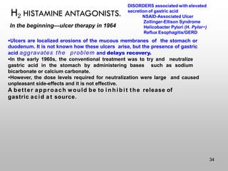 H2 HISTAMINE ANTAGONISTS.
In the beginning—ulcer therapy in 1964
▪Ulcers are localized erosions of the mucous membranes of the stomach or
duodenum. It is not known how these ulcers arise, but the presence of gastric
acid aggravates the problem and delays recovery.
▪In the early 1960s, the conventional treatment was to try and neutralize
gastric acid in the stomach by administering bases such as sodium
bicarbonate or calcium carbonate.
▪However, the dose levels required for neutralization were large and caused
unpleasant side-effects and it is not effective.
A better approach would be to i n h i bit the release of
gastric acid a t source.
DISORDERS associated with elevated
secretion of gastric acid
NSAID-Associated Ulcer
Zollinger-Ellison Syndrome
Helicobacter Pylori (H. Pylor~)
Reflux Esophagitis/GERD
34
 