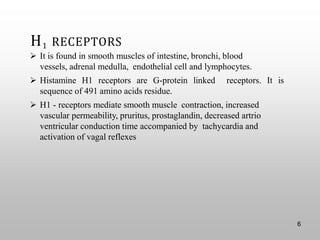 H1 RECEPTORS
➢ It is found in smooth muscles of intestine, bronchi, blood
vessels, adrenal medulla, endothelial cell and lymphocytes.
➢ Histamine H1 receptors are G-protein linked receptors. It is
sequence of 491 amino acids residue.
➢ H1 - receptors mediate smooth muscle contraction, increased
vascular permeability, pruritus, prostaglandin, decreased artrio
ventricular conduction time accompanied by tachycardia and
activation of vagal reflexes
6
 
