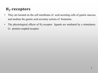 H2-receptors
• They are located on the cell membrane of acid secreting cells of gastric mucosa
and mediate the gastric acid secretary actions of histamine.
• The physiological effects of H2-receptor ligands are mediated by a stimulatory
G- protein coupled receptor.
7
 