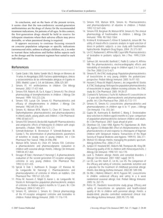 Use of antihistamines in pediatrics                                                     37



    In conclusion, and on the basis of the present review,                  13. Simons FER, Watson WTA, Simons KJ. Pharmacokinetics
it seems clear that the non-cardiotoxic second-generation                       and pharmacodynamics of ebastine in children. J Pediatr.
antihistamines are the drugs of choice for the recommended                      1993;122:641-646.
treatment indications, for patients of all ages. In this context,           14. Simons FER, Bergman JN, Watson WTA, Simons KJ. The clinical
the ﬁrst-generation drugs should be held in reserve for                         pharmacology of fexofenadine in children. J Allergy Clin
infrequent situations where their adverse effects may prove                     Immunol. 1996; 98:1062-1064.
desirable, or when parenteral dosing is required.                           15. Krishna R, Krishnawami S, Kitner B, Sankoh AJ, Jensen BK. The
    It appears necessary to continue focusing research                          utility of mixed-effects covariate analysis in rapid selection of
on concrete population subgroups or speciﬁc indications                         doses in pediatric subjects: a case study with fexofenadine
(seromucosal otitis, asthma in allergic children, etc.), in order               hydrochloride. Biopharm Drug Dispos. 2004; 25:373-387.
to warrant these indications and further deﬁne aspects such                 16. Lin CC, Radwanski E, Affrime MB, Cayen MN. Pharmacokinetics
as the dosage and the treatment regimen best suited to each                     of loratadine in pediatric subjects. Am J Ther. 1995;2:504-
individual case.                                                                508.
                                                                            17. Salmun LM, HerronJM, Banﬁeld C, Padhi D, Lorber R, Affrime
                                                                                MB. The pharmacokinetics, electrocardiographic effects and
References                                                                      tolerability of loratadine syrup in children aged 2 to 5 years.
                                                                                Clin Ther. 2000;22:613-621.
1. Garde Garde J Ma, Ibáñez Sandín Ma D. Alergia en Menores de              18. Simons FE, the ETAC study group. Population pharmacokinetics
    14 años. In: Alergológica 2005. Factores epidemiológicos, clínicos          of levocetirizine in very young childrIn: the pediatricians’
    y socioeconómicos de las enfermedades alérgicas en España en                perspective. Pediatr Allergy Immunol. 2005;16:97-103.
    2005. Madrid. Luzan 5, S.A. de Ediciones. 2006:325-387.                 19. Hussein Z, Ptisius M, Majid O, Aarons L, de Longueville M, Stockis
2. Simons FE. H1 antihistamines in children. Clin Allergy                       A, ETAC Study group. Retrospective population pharmacokinetics
    Immunol. 2002;17:437-464.                                                   of levocetirizine in atopic children receiving cetirizine: the ETAC
3. Simons FER, Roberts JR, Gu X, Kapur S, Simons KJ. The clinical               study. Br J Clin Pharmacol. 2005; 59:28-37.
    pharmacology of brompheniramine in children. J Allergy Clin             20. Cranwick N, Turkizova J, Fuchs M, Hulhoven R. Levocetirizine in
    Immunol. 1999; 103:223-226.                                                 1-2 year old childrIn: pharmacokinetic and pharmacodynamic
4. Simons FER, Luciuk GH, Simons KJ. Pharmacokinetics and                       proﬁle. Int J Clin Pharmacol Ther. 2005;43:172-177.
    efﬁcacy of chlorpheniramine in children. J Allergy Clin                 21. Simons FE, Simons KJ. Levocetirizine: pharmacokinetics and
    Immunol. 1982;69:376-381.                                                   pharmacodynamics in children age 6 to 11 years. J Allergy
5. Simons KJ, Watson WTA, Martin TJ, Chen XY, Simons FER.                       Clin Immunol. 116: 355-361.
    Diphenhydramine: pharmacokinetics and pharmacodynamics                  22. Gupta SK, Kantesaria B, Banﬁeld C, Wang Z. Desloratadine
    in elderly adults, young adults and children. J Clin Pharmacol.             dose selection in children aged 6 months to 2 year: comparison
    1990;30:665-671.                                                            of population pharmacokinetics between children and adults.
6. Simons FER, Simons KJ, Becker AB, Haydey RP. Pharmacokinetics                Br J Clin Pharmacol. 2007; Epub ahead of print.
    and antipruritic effects of hidroxyzine in children with atopic         23. Okonkwo CA, Coker HAB, Agomo PU, Ogunbanwo JA, Mafe
    dermatitis. J Pediatr. 1984;104:123-127.                                    AG, Agomo CO Afolabi BM. Effect of chlorpheniramine on the
7. Schmidt-Redeman B, Brenneisen P, Schmidt-Redeman W,                          pharmacokinetics of and response to chloroquine of Nigerian
    Gonda S. The determination of pharmacokinetic parameters                    children with falciparum malaria. Transactions of the Royal
    of ketotifen in steady state in young children. Int J Clin                  Society of Tropical Medicine and Hygiene. 1999;93: 306-311.
    Pharmacol Ther Toxicol. 1986;24:496-498.                                24. Meltzer EO. Allergic rhinitis: managing the pediatric spectrum.
8. Watson WTA, Simons KJ, Chen XY, Simons FER. Cetirizine:                      Allergy Asthma Proc. 2006;27:2-8.
    a pharmacokinetic and pharmacodynamic evaluation in                     25. Juniper EF, Howland WC, Roberts NB, Thompson AK, King DR.
    children with seasonal allergic rhinitis. J Allergy Clin Immunol.           Measuring quality of life in children with rhinoconjunctivitis. J
    1989;84:457-464.                                                            Allergy Clin Immunol. 1998;101:163-170.
9. Desager JP, Dab I, Horsmans Y, Harvengt C. A pharmacokinetic             26. Lack G. Pediatric allergic rhinitis and comorbid disorders. J
    evaluation of the second generation H1-receptor antagonist                  Allergic Clin Immunol. 2001;108(1 suppl): S9-15.
    cetirizine in very young children. Clin Pharmacol Ther.                 27. Lai DS, Lue KH, Hsieh JC, Lin KL, Lee HS. The comparison of
    1993;53:431-435.                                                            the efﬁcacy and safety of cetirizine, oxatomide, ketotifen and
10. Spicak V, Dab I, Hulthoven R, Desager J-P, Klanova M,                       a placebo for the treatment of childhood perennial allergic
    De Longueville M, Harvengt C. Pharmacokinetics and                          rhinitis. Ann Allergy Asthma Immunol. 2002;89: 589-598.
    pharmocodynamics of cetirizine in infants an toddlers. Clin             28. De Blic J, WahnU, Billard E, Alt R, Pujazon MC. Levocetirizine
    Pharmacol Ther. 1997;61:325-330.                                            in childrIn: evidenced efﬁcacy and safety in a 6 week
11. Pitsiu M, Hussein Z, Majid O, Aaron L, de Longueville M,                    randomized seasonal allergic trial. Pediatr Allergy Immunol.
    Stockis A. Retrospective population pharmacokinetic analysis                2005;16: 267-75.
    of cetirizine in children aged 6 months to 12 years. Br J Clin          29. Potter PC, Paediatric levocetirizine study group. Efﬁcacy and
    Pharmacol. 2004;57:402-411.                                                 safety of levocetirizine on symptoms and health-related
12. Simons FE, Johnston L, Simons KJ. Clinical pharmacology                     quality of life in children with perennial allergic rhinitis: a
    of the H1-receptor antagonist cetirizine and loratadine in                  double-blind, placebo controlled randomized clinical trial.
    children. Pediatr Allergy Immunol. 2000; 11:116-119.                        Ann Allergy Asthma Immunol. 2005;95:175-180.



© 2007 Esmon Publicidad                                                             J Investig Allergol Clin Immunol 2007; Vol. 17, Suppl. 2: 28-40
 