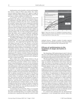 32                                                                A del Cuvillo, et al



    Antihistamines such as ketotifen, cetirizine and loratadine                                                                           18 months treatment                  18 months follow-up
have shown a range of effects upon asthma: they reduce
                                                                                                                     1
exercise-induced asthma attacks [33], improve cough in                                                                        p = 0.040
                                                                                                                    0.9
children with pollen allergy during the pollinic season [34],                                                                 Breslow·Day test interaction between
                                                                                                                              treatment and atopic status
and improve asthma symptoms in children [35].                                                                       0.8                                                     HDM ↑




                                                                                Probability for Developing Asthma
                                                                                                                                                                          PLA (n=68)
    A systematic review with metaanalysis has been                                                                  0.7
published on the efﬁcacy of ketotifen as treatment alone or                                                         0.6
in combination with other drugs for the control of asthma
                                                                                                                    0.5                     HDM ↓
and wheezing in children [36]. The review concluded that                                                                                  CTZ (n=291)
                                                                                                                    0.4
the scientiﬁc evidence derived from randomized controlled                                                                                                                                     HDM ↓
                                                                                                                                                                                            CTZ (n=277)
trials indicates that ketotifen alone or in combination with                                                        0.3

other co-interventions effectively improves asthma and                                                              0.2
wheezing control in children with mild and moderate asthma.                                                         0.1                                  HDM ↑
However, due to the high proportion of atopic children in                                                                                               CTZ (n=56)
                                                                                                                     0
some trials, the results are not necessarily extendable to all                                                            0                 6             12         18          24           30          36
asthmatic children. The cost of the resulting beneﬁt comprises
                                                                                Figure 3. Taken from reference 42. Probability of developing asthma in
minor side effects such as sedation and body weight gain.
                                                                                children according to treatment with placebo or cetirizine, and according
The validity of this conclusion is limited by the deﬁcient                      to speciﬁc IgE levels for house dust mites.
methodological quality of the trials included in the review.
    According to the ﬁndings of the epidemiological study,
Alergológica 2005 [1], a full 51.6% of the asthmatic children
included (under 14 years of age) suffered allergic rhinitis-                    asthmatic disease - though a number of studies reported
conjunctivitis - thus supporting the hypothesis that rhinitis                   beneﬁts in terms of subjective parameters. The adverse effects
and asthma form part of one same disease, on the basis                          were greater with oxatomide than with placebo [44].
of their binding characteristics: histological (respiratory
epithelium), physiological (nasobronchial reflex), and
pathological (immune response to aeroallergens in two phases                    Efﬁcacy of antihistamines in the
- immediate and late). In many cases, asthmatic patients                        treatment of atopic dermatitis in
with rhinitis receive antihistamine treatment, and it has been                  children
seen that in such situations patient lung function improves
signiﬁcantly [37]. Likewise, scientiﬁc evidence indicates that                      The Alergológica 2005 epidemiological study [1] showed
correct management of rhinitis is associated with a signiﬁcant                  that 73.6% of the children diagnosed with atopic dermatitis and
reduction in the risk of hospital admission and/or emergency                    included in the study were prescribed antihistamine therapy - a
care due to asthma attacks [38].                                                ﬁrst-generation drug being involved in 20% of the cases.
    Many studies have shown allergic rhinitis to be an                              The physiopathology of atopic dermatitis is complex and
independent risk factor for the development of asthma [39].                     involves multiple cell populations, which in turn produce a
It is interesting to postulate whether correct treatment of                     range of cytokines and chemokines that interact with each
rhinitis using antihistamines may prevent the development                       other. One feature is the presence of mast cells within the
of asthma, or even whether the treatment of atopic dermatitis                   papillary and reticular dermis of the affected skin areas, where
with antihistamines is able to prevent the disease. A number of                 histamine appears to play a role as cofactor in itching.
clinical studies have attempted to demonstrate this possibility                     Antihistamines are widely used to treat this disease,
for ketotifen, cetirizine and loratadine - concluding that                      despite the fact that there are no clinical studies of sufﬁcient
ketotifen is very useful for preventing the development of                      methodological quality to warrant such generalized practice.
asthma in children with atopic dermatitis and high IgE levels                   A metaanalysis has reviewed the existing scientiﬁc evidence
[40]. In addition, ketotifen has been shown to be effective                     on the efﬁcacy of antihistamines in reducing pruritus due
in preventing the development of asthma in children with                        to atopic dermatitis. The conclusion was that there is scant
a family history of respiratory allergy and high IgE levels                     objective evidence of any relief of this symptom, and that
[41], and cetirizine prevents the development of asthma in                      antihistamine efﬁcacy in application to atopic dermatitis
children with atopic dermatitis sensitized to aeroallergens.                    remains to be demonstrated [45]. As an anecdote, this
Moreover, such preventive effects persist for 18 months                         metaanalysis mentions that the sedating antihistamines
after discontinuing the treatment (Figure 3) [42]. In turn,                     have been found to be useful in some studies, thanks to their
loratadine has been shown to reduce the number of respiratory                   capacity to induce drowsiness or sedation. However, there
exacerbations during the treatment period in a group of                         is one study that has concluded that chlorpheniramine is not
children with repeated ear, nose and throat infections (5 or                    more effective than placebo in ameliorating the symptoms of
more), without prior asthma [43].                                               childhood atopic dermatitis with nocturnal itching and scratch
    A metaanalysis has reviewed the efﬁcacy of oxatomide                        marks, and that antihistamine use does not affect the amount
in relation to stable asthma control in adults and children.                    of topical treatment used over the short term [46].
The study concluded that there is no scientiﬁc evidence that                        In a clinical study published after the aforementioned
this drug exerts a signiﬁcant effect upon the control of stable                 metaanalysis, it was concluded that cetirizine reduces the



J Investig Allergol Clin Immunol 2007; Vol. 17, Suppl. 2: 28-40                                                                                                            © 2007 Esmon Publicidad
 