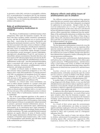 Use of antihistamines in pediatrics                                                     35



in ulcerative colitis [66], cetirizine in eosinophilic cellulitis        Adverse effects and safety issues of
[67], as premedication in anesthesia [68-70], the treatment              antihistamine use in children
of nausea and vomiting caused by antineoplastic treatment
in children [71], or for reinforcing chloroquine treatment in                The different national and international drug agencies
children with malaria [72].                                              admit that there are currently many medicines authorized for
                                                                         use in children that have never been adequately investigated
                                                                         for application in such patients - though in their day they
Role of antihistamines as                                                received authorization out of a lack of regulation of the
antiinﬂammatory medication in                                            required speciﬁcations. In this sense, their use is still allowed
children                                                                 because the pharmacovigilance systems have not detected any
                                                                         adverse effects requiring their withdrawal from the market.
    The efﬁcacy of antihistamines is attributed mainly to their          Many of the antihistamine indications in children have been
antagonistic effect upon the histamine receptors. We now                 based on the extrapolation of the effects of these drugs in
know that these receptors exhibit constitutive spontaneous               adults. Worse still, calculation of the pediatric doses has been
activity, and that the antihistamines act as reverse agonists            done with little or no pharmacokinetic data corresponding to
upon them - inactivating the activated conformation and                  the different pediatric age groups.
reducing the mentioned constitutive activity. The H1 receptor                1. First-generation antihistamines
has been associated with many actions in relation to allergic                The ﬁrst-generation antihistamines extensively cross the
inﬂammation, such as rhinorrhea, smooth muscle contraction,              blood-brain barrier, and therefore exert an important effect
and many forms of itching (pruritus). This is mediated by                upon the central nervous system. Few studies have explicitly
the transduction of extracellular signals through G protein              investigated the effect of ﬁrst-generation antihistamines upon
and intracellular second messengers (inositol triphosphate,              the central nervous system in children, though some data have
diacylglycerol, phospholipase D and A2, and increases in                 been obtained from comparative studies contrasting ﬁrst- and
intracellular calcium concentration). Recently there have also           second-generation antihistamines.
been reports of NF-κB transcription factor activation by the H1              The ﬁrst-generation antihistamines, diphenhydramine
receptors, which would explain the antiinﬂammatory actions of            and hydroxyzine, were objectively assessed for effects upon
antihistamines via this route – since the mentioned transcription        cognitive processes - P300 potential latency - and drowsiness
factor is associated with actions such as the regulation of              using a visual analog scale (VAS), in children with allergic
adhesion molecules, chemotaxis, proinﬂammatory cytokine                  rhinitis. The study concluded that both drugs induce objective
production, and antigen presentation [73].                               dysfunction at central nervous system level, and drowsiness
    A number of clinical studies in children have shown                  [81].
that cetirizine reduces leukotriene production in vitro [74],                Another clinical trial evaluated the action of
reduces nitric oxide (NO) production [75] and the presence               chlorpheniramine, terfenadine and placebo upon the central
of ICAM-1 at endothelial cell membrane level [76], induces               nervous system in a group of children with allergic rhinitis
a change in Th1/Th2 balance in favor of a Th1 response,                  - concluding that neither terfenadine nor placebo induced
with increases in IFN-gamma and IL-10 [77], and reduces                  cognitive changes, in contrast to chlorpheniramine [82].
cytokines and inﬂammatory cell inﬁltrates [78].                              In another study of 24 children between 7 and 14 years
    Ketotifen, in a clinical study versus montelukast, was               of age diagnosed with allergic rhinitis, it was seen that both
seen to reduce plasma cytokines to a greater extent than                 chlorpheniramine and cetirizine induces signiﬁcant cognitive
montelukast, in children with persistent mild asthma [79].               alterations versus placebo, though such alterations were not
    Antihistamines have demonstrated antiinflammatory                    correlated to subjective appraisal of dysfunction as assessed
effects in clinical studies in children, both ex vivo and in vivo.       by means of a visual analog scale [83].
The true relevance of this antiinﬂammatory action in relation                In addition to the effects upon the central nervous system,
to the clinical effect of antihistamine treatment remains to             the ﬁrst-generation antihistamines - as a result of their action
be established.                                                          upon receptors other than the histamine receptors - can
    One of the most important questions in this context is               cause adverse effects (as has been reported in the literature)
the relevance of prescribing antihistamine treatment on an               including vision alterations, mucosal membrane dryness
intermittent or continuous basis with the purpose of preventing          and other effects derived from the anticholinergic action of
the development of disease in asymptomatic subjects presumed             these drugs.
to present a persistent minimal inflammatory process. A                      As a result of their action upon the serotoninergic
recent clinical study has explored this aspect, administering            receptors, some antihistamines can induce an increase in
desloratadine on an intermittent basis (upon demand) or                  appetite and body weight gain. In the case of cyproheptadine,
regularly in children diagnosed with allergic rhinitis secondary         this particular effect has been known for a long time (initially
to pollen sensitization. The study concluded that both treatment         reported in 1962), and is presently used as a therapeutic
regimens are equally effective in terms of rhinitis control,             indication [84,85].
but that regular administration afforded better control of the               There have been reports of many rare adverse effects
symptoms of bronchial hyper-responsiveness, with a lesser                in children administered ﬁrst-generation antihistamines,
use of bronchodilators upon demand, and with better results              including spasms [86], seizures [87], aggressivity [88],
in the methacholine provocation tests [80].                              respiratory distress [89], fixed skin rash [90], central


© 2007 Esmon Publicidad                                                          J Investig Allergol Clin Immunol 2007; Vol. 17, Suppl. 2: 28-40
 