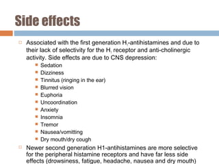 Side effects
 Associated with the first generation H1-antihistamines and due to
their lack of selectivity for the H1 receptor and anti-cholinergic
activity. Side effects are due to CNS depression:
 Sedation
 Dizziness
 Tinnitus (ringing in the ear)
 Blurred vision
 Euphoria
 Uncoordination
 Anxiety
 Insomnia
 Tremor
 Nausea/vomitting
 Dry mouth/dry cough
 Newer second generation H1-antihistamines are more selective
for the peripheral histamine receptors and have far less side
effects (drowsiness, fatigue, headache, nausea and dry mouth)
 