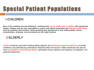 Special Patient Populations
1-CHILDREN
Many of the sedating and low-sedating H1 antihistamines can be safely used in children with appropriate
dosing. Children may be more susceptible to certain side effects associated with first-generation drugs,
such as excitation and insomnia. Acute poisoning may develop but is rare; hallucinations, ataxia,
incoordination, athetosis, and convulsions are the major features.
2-ELDERLY
Caution should be used when treating elderly patients, and decreased creatinine clearance, co-morbid
conditions, and potential drug interactions should be taken into account. Older individuals may also be
more susceptible to anticholinergic effects, particularly urinary retention and hesitancy, constipation, and
postural hypotension.
 