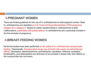 3-PREGNANT WOMEN
There are limited guidelines for the use of H1 antihistamines to treat pregnant women. Most
H1 antihistamines are classified as U.S. Food and Drug Administration (FDA) pregnancy
category B or category C. Based on earlier reports linking H1 antihistamines to fetal
malformations, particularly cleft palate defects, H1 antihistamines are customarily avoided in
the first trimester of pregnancy.
4-BREAST-FEEDING WOMEN
No formal studies have been performed on the safety of H1 antihistamines during breast-
feeding. Theoretically, first-generation drugs may diminish milk supply via anticholinergic
effects. Clemastine, diphenhydramine, promethazine, triprolidine, cetirizine, loratadine,
fexofenadine, and desloratadine are all known to be excreted in breast milk; their effects on
the nursing infant are not known.
 