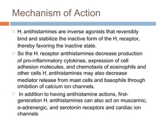 Mechanism of Action
 H1 antihistamines are inverse agonists that reversibly
bind and stabilize the inactive form of the H1 receptor,
thereby favoring the inactive state.
 So the H1 receptor antihistamines decrease production
of pro-inflammatory cytokines, expression of cell
adhesion molecules, and chemotaxis of eosinophils and
other cells H1 antihistamines may also decrease
mediator release from mast cells and basophils through
inhibition of calcium ion channels.
 In addition to having antihistamine actions, first-
generation H1 antihistamines can also act on muscarinic,
α-adrenergic, and serotonin receptors and cardiac ion
channels
 