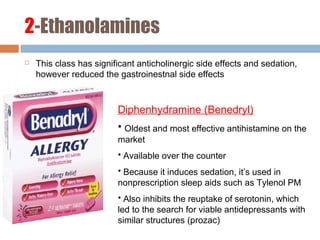 2-Ethanolamines
 This class has significant anticholinergic side effects and sedation,
however reduced the gastroinestnal side effects
Diphenhydramine (Benedryl)
• Oldest and most effective antihistamine on the
market
• Available over the counter
• Because it induces sedation, it’s used in
nonprescription sleep aids such as Tylenol PM
• Also inhibits the reuptake of serotonin, which
led to the search for viable antidepressants with
similar structures (prozac)
 
