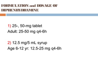 FORMULATION and DOSAGE OF
DIPHENHYDRAMINE
1) 25-, 50-mg tablet
Adult: 25-50 mg q4-6h
2) 12.5 mg/5 mL syrup
Age 6-12 yr: 12.5-25 mg q4-6h
 