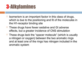 3-Alkylamines
 Isomerism is an important factor in this class of drugs,
which is due to the positioning and fit of the molecules in
the H1-receptor binding site
 These drugs have fewer sedative and GI adverse
effects, but a greater incidence of CNS stimulation
 These drugs lack the “spacer molecule” (which is usually
a nitrogen or oxygen) between the two aromatic rings
and at least one of the rings has nitrogen included in the
aromatic system
 