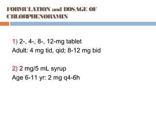 FORMULATION and DOSAGE OF
CHLORPHENORAMIN
1) 2-, 4-, 8-, 12-mg tablet
Adult: 4 mg tid, qid; 8-12 mg bid
2) 2 mg/5 mL syrup
Age 6-11 yr: 2 mg q4-6h
 