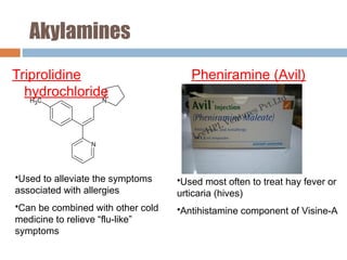 Akylamines
Triprolidine
hydrochloride
Pheniramine (Avil)
•Used to alleviate the symptoms
associated with allergies
•Can be combined with other cold
medicine to relieve “flu-like”
symptoms
•Used most often to treat hay fever or
urticaria (hives)
•Antihistamine component of Visine-A
 
