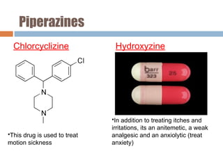 Piperazines
Chlorcyclizine Hydroxyzine
•In addition to treating itches and
irritations, its an anitemetic, a weak
analgesic and an anxiolytic (treat
anxiety)
•This drug is used to treat
motion sickness
 