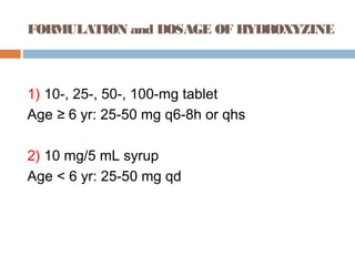 FORMULATION and DOSAGE OF HYDROXYZINE
1) 10-, 25-, 50-, 100-mg tablet
Age ≥ 6 yr: 25-50 mg q6-8h or qhs
2) 10 mg/5 mL syrup
Age < 6 yr: 25-50 mg qd
 