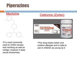 Piperazines
Meclizine Cetirizine (Zyrtec)
•It is most commonly
used to inhibit nausea
and vomiting as well as
vertigo, however it does
cause drowsiness
•This drug treats indoor and
outdoor allergies and is safe to
use in children as young as 2
 
