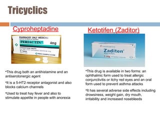 Tricyclics
Cyproheptadine Ketotifen (Zaditor)
•This drug both an antihistamine and an
antiserotonergic agent
•It is a 5-HT2 receptor antagonist and also
blocks calcium channels
•Used to treat hay fever and also to
stimulate appetite in people with anorexia
•This drug is available in two forms: an
ophthalmic form used to treat allergic
conjunctivitis or itchy red eyes and an oral
form used to prevent asthma attacks
•It has several adverse side effects including
drowsiness, weight gain, dry mouth,
irritability and increased nosebleeds
 