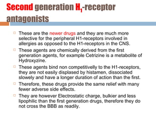 Second generation H1-receptor
antagonists
 These are the newer drugs and they are much more
selective for the peripheral H1-receptors involved in
allergies as opposed to the H1-receptors in the CNS.
 These agents are chemically derived from the first
generation agents, for example Cetrizine is a metabolite of
Hydroxyzine.
 These agents bind non competitivelly to the H1-receptors,
they are not easily displased by histamen, dissociated
slowely and have a longer duration of action than the first.
 Therefore, these drugs provide the same relief with many
fewer adverse side effects.
 They are however Electrostatic charge, bulkier and less
lipophilic than the first generation drugs, therefore they do
not cross the BBB as readily.
 