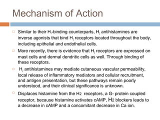 Mechanism of Action
 Similar to their H1-binding counterparts, H2 antihistamines are
inverse agonists that bind H2 receptors located throughout the body,
including epithelial and endothelial cells.
 More recently, there is evidence that H2 receptors are expressed on
mast cells and dermal dendritic cells as well. Through binding of
these receptors.
 H2 antihistamines may mediate cutaneous vascular permeability,
local release of inflammatory mediators and cellular recruitment,
and antigen presentation, but these pathways remain poorly
understood, and their clinical significance is unknown.

Displaces histamine from the H2 receptors, a G- protein coupled
receptor, because histamine activates cAMP, H2 blockers leads to
a decrease in cAMP and a concomitant decrease in Ca ion.
 